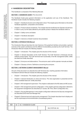 4 HANDBOOK DESCRIPTION

                                                                                               This handbook is composed of the following Manuals:
not permitted without written authorization from Alcatel.




                                                                                               SECTION 1: HANDBOOK GUIDE (This document)
  All rights reserved. Passing on and copying of this
  document, use and communication of its contents




                                                                                               The Handbook Guide gives general information on the application and use of the Handbook. The
                                                                                               Handbook Guide includes the following chapters:

                                                                                               –    Chapter 1: Handbook structure and configuration check. This chapter gives information on the whole
                                                                                                    handbook application, composition and evolution.

                                                                                               –    Chapter 2: Product-release handbooks. This chapter lists the handbooks the Operator should have
                                                                                                    in order to carry out the tasks allowed by the specific product–release this handbook refers to.

                                                                                               –    Chapter 3: Safety norms and labels

                                                                                               –    Chapter 4: Handbook description

                                                                                               –    Chapter 5: General on Alcatel Customer Documentation

                                                                                               SECTION 2: INTRODUCTION Manual

                                                                                               The Introduction Manual describes the main features of the graphical interface and provides a general
                                                                                               overview of the system architecture and the different functionalities provided by the Craft Terminal. The
                                                                                               Introduction Manual includes the following chapters:

                                                                                               –    Chapter 1: Introduction. This chapter gives the structure of this manual.

                                                                                               –    Chapter 2: General description of the Craft Terminal. The Craft Terminal is introduced and the
                                                                                                    software product listed. The Craft Terminal main functionality in the NE management (EML–USM)
                                                                                                    are listed and briefly described.

                                                                                               –    Chapter 3: Acronyms and abbreviations. The acronyms used in all the operator manuals are listed.

                                                                                               –    Chapter 4: Glossary of terms. Definitions concerning the acronyms.

                                                                                               SECTION 3: NETWORK ELEMENT MANAGEMENT Manual

                                                                                               The aim of this document is to describe the Craft Terminal view, inserting operative information.
                                                                                               The Network Element Manual includes the following chapters:

                                                                                               –    Chapter 1: Introduction. This chapter gives the structure of this manual.

                                                                                               –    Chapter 2: General introduction on views and menus. The view organization is presented and the
                                                                                                    menus available listed and briefly described.

                                                                                               –    Chapter 3: NE management supervision. This chapter is dedicated to the NE states and NE access.

                                                                                               –    Chapter 4: NE management general configuration. In this chapter general configuration referred to
                                                                                                    the equipment management are described (CT access, NE Time, Alarm Configuration etc).

                                                                                               –    Chapter 5: Security Management. In this chapter configuration referred to the Security management
                                                                                                    are described (ACD level and Manager list).
                                                     1AA 00014 0004 (9007) A4 – ALICE 04.10




                                                                                               –    Chapter 6: External input and output points management. This chapter describes how to display and
                                                                                                    set the input/output environmental alarm (housekeeping alarm).



                                                                                              ED      02     SC.1:HANDBOOK GUIDE

                                                                                                                                                             3AL 91670 AA AA                        17 / 24


                                                                                                                                                                           24
 