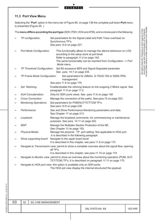 11.3 Port View Menu

                                          Selecting the “Port” option in the menu bar of Figure 89. on page 136 the complete pull down Port menu
                                          is presented (Figure 95. )




                                                                                                                                                         not permitted without written authorization from Alcatel.
                                                                                                                                                           All rights reserved. Passing on and copying of this
                                                                                                                                                           document, use and communication of its contents
                                          The menu differs according the port type (SDH, PDH, HOA and ATM), and is introduced in the following:

                                          –    TP configuration:          Set parameters for the Signal Label and Path Trace overhead on
                                                                          Synchronous TP’s.
                                                                          See para 14.6 on page 227.

                                          –    Port Mode Configuration:        This functionality allows to manage the alarms behaviour on LOS
                                                                               according to the setup done at port level.
                                                                               Refer to paragraph 11.4 on page 144.
                                                                               The same functionality can be reached from Configuration –> Port
                                                                                Mode menu.
                                          –    TP Threshold Configuration:     Set B2 excessive BER and Signal Degraded parameter
                                                                               See para. 14.7 on page 234.
                                          –    TP Frame Mode Configuration:        Set parameters for 2Mbit/s G.703/G.704 or ISDN–PRA
                                                                                   management
                                                                          See para 11.8 on page 170.
                                          –    Set Retiming:              Enable/disable the retiming feature on the outgoing 2 Mbit/s signal. See
                                                                          paragraph 11.5 on page 11.5.
                                          –    AU4 Concatenation:         Only for SDH ports views. See para 11.6 on page 148
                                          –    Cross Connection:          Manage the connection of the paths. See para.15 on page 253
                                          –    Monitoring Operations:     Set parameters for POM/SUT/TCTTCM TP’s.
                                                                          See para.14.9 on page 236
                                          –    Performance:               See and Show Performance Monitoring parameters and data.
                                                                          See Chapter 17 on page 313.
                                          –    Loopback:                  Manage the loopback commands, for commissioning or maintenance
                                                                          purposes. See para. 14.11 on page 242.
                                          –    MSP                    Manage the Multiplex Section Protection of the NE.
                                                                      See Chapter 13 on page 193.
                                          –    Physical Media:        Manage the physical TP port setting. Not applicable to HOA port.
                                                                       It is described in the following paragraph.
                                          –    Show supporting board: Navigate to the upper board level
                                                                      It is described in this chapter, see para.11.9 on page 173
                                          –    Navigate to Transmission view: permit to show a complete overview about the signal flow, opening
                                                                        all TP’s.
                                                                        It is described in this chapter, see para.11.10 on page 174
                                          –    Navigate to Monitor view: permit to show an overview about the monitoring operation (POM, SUT,
                                                                        TCT/TCM) TP’s. It is described on paragraph 11.11 on page 175.
                                          –    Navigate to HOA port view: this option is available only on SDH ports;
                                                                       The HOA pot view display the internal structureof the payload.
1AA 00014 0004 (9007) A4 – ALICE 04.10




                                         ED      02    SC.3:NE MANAGEMENT

                                                                                                        3AL 91670 AA AA                      142 / 448


                                                                                                                     448
 