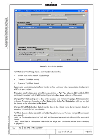 not permitted without written authorization from Alcatel.
  All rights reserved. Passing on and copying of this
  document, use and communication of its contents




                                                                                                                                    Figure 97. Port Mode overview


                                                                                               Port Mode Overview Dialog allows a centralized mechanism for:

                                                                                               –    System wide search for Port Mode settings

                                                                                               –    Change of Port Mode setting

                                                                                               –    Change of Port Mode default.

                                                                                               System wide search capability is offered in order to show port mode value representation for all ports in
                                                                                               a NE or in a port subset.

                                                                                               The subset is defined according to the filtering capabilities on Port Type (all ports, SDH port Only, PDH
                                                                                               port Only, Ethernet port only, CWDM port only) and to the Port Mode set (Ignore, Mon, Auto).

                                                                                               Change of Port Mode setting can be done on the selected ports in the matrix gadget. Multiple selection
                                                                                               is allowed. The user can choose the new Port Mode ( in the Define Port Mode Values field) and can start
                                                                                               the change on the selected ports (Set Mode).

                                                                                               Change of Port Mode System Default can be done in the related frame. Current system default is
                                                                                               visualized in the combo box current value.

                                                                                               Port Mode Overview dialog is available both at Configuration menu and Port View menu and Transmission
                                                                                               View as well.
                                                     1AA 00014 0004 (9007) A4 – ALICE 04.10




                                                                                               Using it at Configuration menu the “multi port” working mode is enabled with full support for search and
                                                                                               filtering.
                                                                                               Using it in Port View or Transmission View enable the “single port” functionality and the search capability
                                                                                               is greyed out.

                                                                                              ED      02     SC.3:NE MANAGEMENT

                                                                                                                                                              3AL 91670 AA AA                        145 / 448


                                                                                                                                                                            448
 