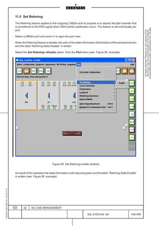11.5 Set Retiming

                                          The Retiming feature applies to the outgoing 2 Mbit/s and its purpose is to absorb the jitter /wander that
                                          is transferred to the PDH signal when SDH pointer justification occur. The feature is set individually per




                                                                                                                                                              not permitted without written authorization from Alcatel.
                                          port.




                                                                                                                                                                All rights reserved. Passing on and copying of this
                                                                                                                                                                document, use and communication of its contents
                                          Select a 2Mbit/s port and zoom in to open the port view.

                                          When the Retiming feature is disable, the color of the state information at the bottom of the window is brown
                                          and the label “Retiming State Disable” is written.

                                          Select the Set Retiming–>Enable option from the Port menu (see Figure 98. example)




                                                                                                                                                 LCA




                                                                           Figure 98. Set Retiming enable (before)


                                          As result of this operation the state information color become green and the label “Retiming State Enable”
                                          is written (see Figure 99. example)
1AA 00014 0004 (9007) A4 – ALICE 04.10




                                         ED      02     SC.3:NE MANAGEMENT

                                                                                                          3AL 91670 AA AA                         146 / 448


                                                                                                                        448
 