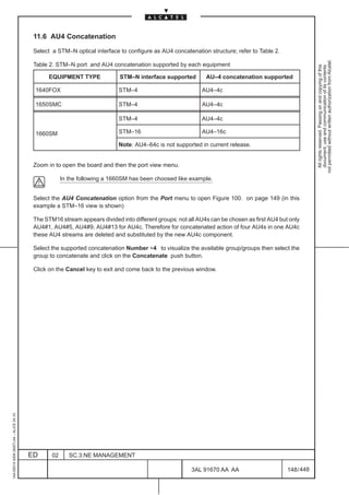 11.6 AU4 Concatenation

                                          Select a STM–N optical interface to configure as AU4 concatenation structure; refer to Table 2.




                                                                                                                                                         not permitted without written authorization from Alcatel.
                                          Table 2. STM–N port and AU4 concatenation supported by each equipment




                                                                                                                                                           All rights reserved. Passing on and copying of this
                                                                                                                                                           document, use and communication of its contents
                                                EQUIPMENT TYPE             STM–N interface supported         AU–4 concatenation supported

                                          1640FOX                          STM–4                           AU4–4c

                                          1650SMC                          STM–4                           AU4–4c

                                                                           STM–4                           AU4–4c

                                          1660SM                           STM–16                          AU4–16c

                                                                           Note: AU4–64c is not supported in current release.


                                          Zoom in to open the board and then the port view menu.

                                                      In the following a 1660SM has been choosed like example.


                                          Select the AU4 Concatenation option from the Port menu to open Figure 100. on page 149 (in this
                                          example a STM–16 view is shown)

                                          The STM16 stream appears divided into different groups: not all AU4s can be chosen as first AU4 but only
                                          AU4#1, AU4#5, AU4#9, AU4#13 for AU4c. Therefore for concatenated action of four AU4s in one AU4c
                                          these AU4 streams are deleted and substituted by the new AU4c component.

                                          Select the supported concatenation Number =4 to visualize the available group/groups then select the
                                          group to concatenate and click on the Concatenate push button.

                                          Click on the Cancel key to exit and come back to the previous window.
1AA 00014 0004 (9007) A4 – ALICE 04.10




                                         ED      02      SC.3:NE MANAGEMENT

                                                                                                       3AL 91670 AA AA                       148 / 448


                                                                                                                     448
 