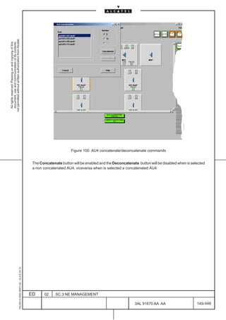 not permitted without written authorization from Alcatel.
  All rights reserved. Passing on and copying of this
  document, use and communication of its contents




                                                                                                                     Figure 100. AU4 concatenate/deconcatenate commands


                                                                                               The Concatenate button will be enabled and the Deconcatenate button will be disabled when is selected
                                                                                               a non concatenated AU4, viceversa when is selected a concatenated AU4.
                                                     1AA 00014 0004 (9007) A4 – ALICE 04.10




                                                                                              ED      02    SC.3:NE MANAGEMENT

                                                                                                                                                           3AL 91670 AA AA                     149 / 448


                                                                                                                                                                        448
 