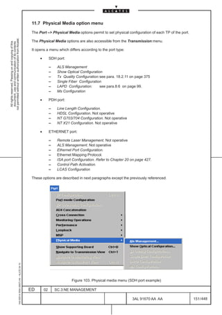 11.7 Physical Media option menu

                                                                                               The Port –> Physical Media options permit to set physical configuration of each TP of the port.
not permitted without written authorization from Alcatel.




                                                                                               The Physical Media options are also accessible from the Transmission menu.
  All rights reserved. Passing on and copying of this
  document, use and communication of its contents




                                                                                               It opens a menu which differs according to the port type:

                                                                                                    •        SDH port:

                                                                                                             –    ALS Management
                                                                                                             –    Show Optical Configuration
                                                                                                             –    Tx Quality Configuration:see para. 18.2.11 on page 375
                                                                                                             –    Single Fiber Configuration
                                                                                                             –    LAPD Configuration:      see para.8.6 on page 99.
                                                                                                             –    Ms Configuration

                                                                                                    •        PDH port:

                                                                                                             –    Line Length Configuration.
                                                                                                             –    HDSL Configuration. Not operative
                                                                                                             –    NT G703/704 Configuration. Not operative
                                                                                                             –    NT X21 Configuration. Not operative

                                                                                                    •        ETHERNET port:

                                                                                                             –    Remote Laser Management. Not operative
                                                                                                             –    ALS Management. Not operative
                                                                                                             –    Ethernet Port Configuration.
                                                                                                             –    Ethernet Mapping Protocol.
                                                                                                             –    ISA port Configuration. Refer to Chapter 20 on page 427.
                                                                                                             –    Control Path Activation.
                                                                                                             –    LCAS Configuration

                                                                                               These options are described in next paragraphs except the previously referenced.
                                                     1AA 00014 0004 (9007) A4 – ALICE 04.10




                                                                                                                          Figure 103. Physical media menu (SDH port example)

                                                                                              ED        02       SC.3:NE MANAGEMENT

                                                                                                                                                              3AL 91670 AA AA                    151 / 448


                                                                                                                                                                             448
 