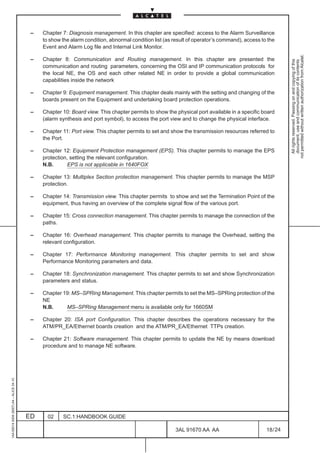 –   Chapter 7: Diagnosis management. In this chapter are specified: access to the Alarm Surveillance
                                              to show the alarm condition, abnormal condition list (as result of operator’s command), access to the
                                              Event and Alarm Log file and Internal Link Monitor.




                                                                                                                                                         not permitted without written authorization from Alcatel.
                                          –   Chapter 8: Communication and Routing management. In this chapter are presented the




                                                                                                                                                           All rights reserved. Passing on and copying of this
                                                                                                                                                           document, use and communication of its contents
                                              communication and routing parameters, concerning the OSI and IP communication protocols for
                                              the local NE, the OS and each other related NE in order to provide a global communication
                                              capabilities inside the network

                                          –   Chapter 9: Equipment management. This chapter deals mainly with the setting and changing of the
                                              boards present on the Equipment and undertaking board protection operations.

                                          –   Chapter 10: Board view. This chapter permits to show the physical port available in a specific board
                                              (alarm synthesis and port symbol), to access the port view and to change the physical interface.

                                          –   Chapter 11: Port view. This chapter permits to set and show the transmission resources referred to
                                              the Port.

                                          –   Chapter 12: Equipment Protection management (EPS). This chapter permits to manage the EPS
                                              protection, setting the relevant configuration.
                                              N.B.       EPS is not applicable in 1640FOX

                                          –   Chapter 13: Multiplex Section protection management. This chapter permits to manage the MSP
                                              protection.

                                          –   Chapter 14: Transmission view. This chapter permits to show and set the Termination Point of the
                                              equipment, thus having an overview of the complete signal flow of the various port.

                                          –   Chapter 15: Cross connection management. This chapter permits to manage the connection of the
                                              paths.

                                          –   Chapter 16: Overhead management. This chapter permits to manage the Overhead, setting the
                                              relevant configuration.

                                          –   Chapter 17: Performance Monitoring management. This chapter permits to set and show
                                              Performance Monitoring parameters and data.

                                          –   Chapter 18: Synchronization management. This chapter permits to set and show Synchronization
                                              parameters and status.

                                          –   Chapter 19: MS–SPRing Management. This chapter permits to set the MS–SPRing protection of the
                                              NE
                                              N.B.     MS–SPRing Management menu is available only for 1660SM

                                          –   Chapter 20: ISA port Configuration. This chapter describes the operations necessary for the
                                              ATM/PR_EA/Ethernet boards creation and the ATM/PR_EA/Ethernet TTPs creation.

                                          –   Chapter 21: Software management. This chapter permits to update the NE by means download
                                              procedure and to manage NE software.
1AA 00014 0004 (9007) A4 – ALICE 04.10




                                         ED     02    SC.1:HANDBOOK GUIDE

                                                                                                       3AL 91670 AA AA                         18 / 24


                                                                                                                     24
 
