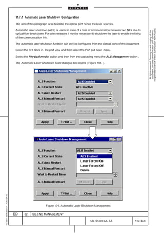 11.7.1 Automatic Laser Shutdown Configuration

                                          The aim of this paragraph is to describe the optical port hence the laser sources.




                                                                                                                                                           not permitted without written authorization from Alcatel.
                                          Automatic laser shutdown (ALS) is useful in case of a loss of communication between two NEs due to




                                                                                                                                                             All rights reserved. Passing on and copying of this
                                                                                                                                                             document, use and communication of its contents
                                          optical fiber breakdown. For safety reasons it may be necessary to shutdown the laser to enable the fixing
                                          of the communication link.

                                          The automatic laser shutdown function can only be configured from the optical ports of the equipment.

                                          Select the SPI block in the port view and then select the Port pull down menu.

                                          Select the Physical media option and then from the cascading menu the ALS Management option .

                                          The Automatic Laser Shutdown State dialogue box opens ( Figure 104. ).
1AA 00014 0004 (9007) A4 – ALICE 04.10




                                                                   Figure 104. Automatic Laser Shutdown Management


                                         ED      02     SC.3:NE MANAGEMENT

                                                                                                        3AL 91670 AA AA                        152 / 448


                                                                                                                      448
 
