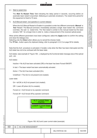 e)   Wait to restart time

                                               The Wait To Restart Time: field indicating the delay period in seconds, occurring before an
                                               automatic laser restart is launched (following an automatic shutdown). The restart time period for




                                                                                                                                                         not permitted without written authorization from Alcatel.
                                               this equipment is fixed to 70 secs.




                                                                                                                                                           All rights reserved. Passing on and copying of this
                                                                                                                                                           document, use and communication of its contents
                                          f)   ALS Manual restart (not operative in current release)

                                               When the ALS Manual Restart is Enable it is possible to enter two different commands: Manual or
                                               Test Restart. The Manual command immediately activates a single laser restart: this command
                                               overrides the wait to restart time. The Test restart is similar to the manual restart but the laser
                                               remains “ON” for a longer time in order to make a measurement of the received optical power.

                                          When all the different parameters have been configured, select the Apply button to confirm the setting
                                          and close the dialogue box.
                                          Selecting only the Close button allows you to cancel the choices made.
                                          The TP list... button opens the clipboard dialog; refer to paragraph 4.3.2.3 on page 59 for details.


                                          Note that the ALS procedure is activated ( if enable ) only when the fiber has been interrupted and the
                                          ALS state has not to be confused with the laser state.

                                          ALS states (see example of Figure 106. ), displayed by the functional state message area of the optical
                                          port, are:

                                          ALS states:

                                               Inactive = No ALS has been activated (Off) or the laser has been Forced ON/OFF.

                                               In test = The laser restart has been automatically activated .

                                               Active = The ALS has been activated (On).

                                               Undefined = The ALS is not present (not created).

                                          Laser state:

                                               On = all OK or ALS not present (not created).

                                               Off = Laser off (when ALS is created).

                                               Forced on = ALS forced on by operator command.

                                               Forced off = ALS forced off by operator command.
1AA 00014 0004 (9007) A4 – ALICE 04.10




                                                                      Figure 106. ALS and Laser current state (example)


                                         ED      02      SC.3:NE MANAGEMENT

                                                                                                        3AL 91670 AA AA                      154 / 448


                                                                                                                     448
 