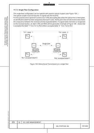 11.7.3 Single Fiber Configuration

                                                                                               The single fiber configuration can be realized with passive optical couplers (see Figure 108. )
                                                                                               The optical coupler must not loop the Tx signal onto the local Rx .
not permitted without written authorization from Alcatel.




                                                                                               For this purpose and in general to avoid a low Tx/Rx decoupling also when the optical line is interrupted,
  All rights reserved. Passing on and copying of this
  document, use and communication of its contents




                                                                                               an identification label has been assigned to the local Tx side ; the Rx part in the remote receive side checks
                                                                                               the congruency between the received and the expected labels. If a signal label mismatch is recognized
                                                                                               on the received section, an alarm (AIS and RDI) will be generated. Example of Figure 108. shows that
                                                                                               is accepted the label “1” from Tx1 to Rx2 while is accepted label “2” from Tx2 to Rx1.



                                                                                                              Tx1 Label : 1                                         Tx2 Label : 2

                                                                                                                  Tx1                                                      Tx2



                                                                                                                                           Single bidir


                                                                                                                           OPTICAL                         OPTICAL
                                                                                                                           PASSIVE                         PASSIVE
                                                                                                                           COUPLER                         COUPLER
                                                                                                                  Rx1                                                     Rx2

                                                                                                           Rx1: accepted label=2                             Rx2: accepted label=1


                                                                                                                        Figure 108. Bidirectional Transmission on a single fiber
                                                     1AA 00014 0004 (9007) A4 – ALICE 04.10




                                                                                              ED      02     SC.3:NE MANAGEMENT

                                                                                                                                                                3AL 91670 AA AA                        157 / 448


                                                                                                                                                                              448
 