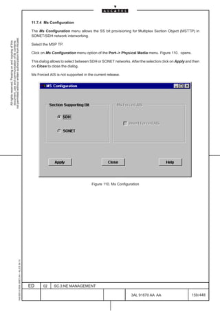 11.7.4 Ms Configuration

                                                                                               The Ms Configuration menu allows the SS bit provisioning for Multiplex Section Object (MSTTP) in
                                                                                               SONET/SDH network interworking.
not permitted without written authorization from Alcatel.
  All rights reserved. Passing on and copying of this
  document, use and communication of its contents




                                                                                               Select the MSP TP.

                                                                                               Click on Ms Configuration menu option of the Port–> Physical Media menu. Figure 110. opens.

                                                                                               This dialog allows to select between SDH or SONET networks. After the selection click on Apply and then
                                                                                               on Close to close the dialog.

                                                                                               Ms Forced AIS is not supported in the current release.




                                                                                                                                   Figure 110. Ms Configuration
                                                     1AA 00014 0004 (9007) A4 – ALICE 04.10




                                                                                              ED      02    SC.3:NE MANAGEMENT

                                                                                                                                                            3AL 91670 AA AA                      159 / 448


                                                                                                                                                                         448
 