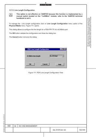 11.7.5 Line Length Configuration

                                                      This option is not effective on 1640FOX because this function is implemented by a
                                                      manual switch located on the “1x45Mb/s” module; refer to the 1640FOX technical




                                                                                                                                              not permitted without written authorization from Alcatel.
                                                      handbook to set it.




                                                                                                                                                All rights reserved. Passing on and copying of this
                                                                                                                                                document, use and communication of its contents
                                          To manage the Line Length configuration click on Line Length Configuration menu option of the
                                          Physical Media menu. Figure 111. opens.

                                          This dialog allows to configure the line length for a PDH PPI TP of a 45 Mbit/s port.

                                          The OK button validate the configuration and close the dialog box.

                                          The Cancel button removes the dialog




                                                                     Figure 111. PDH Line Length Configuration View
1AA 00014 0004 (9007) A4 – ALICE 04.10




                                         ED      02      SC.3:NE MANAGEMENT

                                                                                                        3AL 91670 AA AA           160 / 448


                                                                                                                      448
 