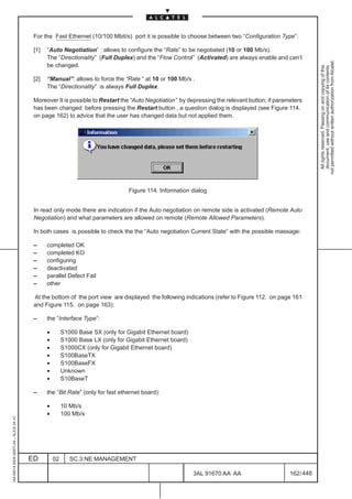 For the Fast Ethernet (10/100 Mbit/s) port it is possible to choose between two “Configuration Type”:

                                          [1]   “Auto Negotiation” : allows to configure the “Rate” to be negotiated (10 or 100 Mb/s).
                                                The “Directionality” (Full Duplex) and the “Flow Control” (Activated) are always enable and can’t




                                                                                                                                                           not permitted without written authorization from Alcatel.
                                                be changed.




                                                                                                                                                             All rights reserved. Passing on and copying of this
                                                                                                                                                             document, use and communication of its contents
                                          [2]   “Manual”: allows to force the “Rate “ at 10 or 100 Mb/s .
                                                The “Directionality” is always Full Duplex.

                                          Moreover It is possible to Restart the “Auto Negotiation” by depressing the relevant button; if parameters
                                          has been changed before pressing the Restart button , a question dialog is displayed (see Figure 114.
                                          on page 162) to advice that the user has changed data but not applied them.




                                                                                  Figure 114. Information dialog


                                          In read only mode there are indication if the Auto negotiation on remote side is activated (Remote Auto
                                          Negotiation) and what parameters are allowed on remote (Remote Allowed Parameters).

                                          In both cases is possible to check the the “Auto negotiation Current State” with the possible massage:

                                          –     completed OK
                                          –     completed KO
                                          –     configuring
                                          –     deactivated
                                          –     parallel Defect Fail
                                          –     other

                                          At the bottom of the port view are displayed the following indications (refer to Figure 112. on page 161
                                          and Figure 115. on page 163):

                                          –     the “Interface Type”:

                                                •        S1000 Base SX (only for Gigabit Ethernet board)
                                                •        S1000 Base LX (only for Gigabit Ethernet board)
                                                •        S1000CX (only for Gigabit Ethernet board)
                                                •        S100BaseTX
                                                •        S100BaseFX
                                                •        Unknown
                                                •        S10BaseT

                                          –     the “Bit Rate” (only for fast ethernet board):

                                                •        10 Mb/s
                                                •        100 Mb/s
1AA 00014 0004 (9007) A4 – ALICE 04.10




                                         ED         02      SC.3:NE MANAGEMENT

                                                                                                           3AL 91670 AA AA                     162 / 448


                                                                                                                      448
 