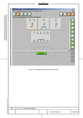 All rights reserved. Passing on and copying of this
                                                                                                     document, use and communication of its contents
                                                                                                   not permitted without written authorization from Alcatel.
      1AA 00014 0004 (9007) A4 – ALICE 04.10




                           ED
                           02
                           SC.3:NE MANAGEMENT
                                                Figure 115. Gigabit Ethernet port view (example)




448
         3AL 91670 AA AA
                                                                                                                             LCA




         163 / 448
 
