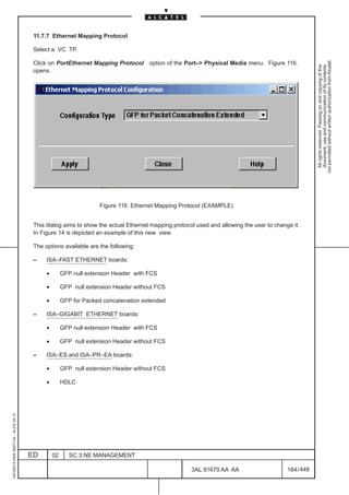 11.7.7 Ethernet Mapping Protocol

                                          Select a VC TP.




                                                                                                                                                       not permitted without written authorization from Alcatel.
                                          Click on PortEthernet Mapping Protocol option of the Port–> Physical Media menu. Figure 116.




                                                                                                                                                         All rights reserved. Passing on and copying of this
                                                                                                                                                         document, use and communication of its contents
                                          opens.




                                                                     Figure 116. Ethernet Mapping Protocol (EXAMPLE)


                                          This dialog aims to show the actual Ethernet mapping protocol used and allowing the user to change it.
                                          In Figure 14 is depicted an example of this new view.

                                          The options available are the following:

                                          –    ISA–FAST ETHERNET boards:

                                               •        GFP null extension Header with FCS

                                               •        GFP null extension Header without FCS

                                               •        GFP for Packed concatenation extended

                                          –    ISA–GIGABIT ETHERNET boards:

                                               •        GFP null extension Header with FCS

                                               •        GFP null extension Header without FCS

                                          –    ISA–ES and ISA–PR–EA boards:

                                               •        GFP null extension Header without FCS

                                               •        HDLC
1AA 00014 0004 (9007) A4 – ALICE 04.10




                                         ED        02      SC.3:NE MANAGEMENT

                                                                                                      3AL 91670 AA AA                      164 / 448


                                                                                                                   448
 