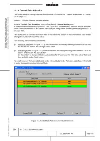 11.7.8   Control Path Activation
                                                                                               This dialog allows to modify the state of the Ethernet port virtualTPs, created as explained in Chapter
                                                                                               20 on page 427.
not permitted without written authorization from Alcatel.
  All rights reserved. Passing on and copying of this
  document, use and communication of its contents




                                                                                               Select a TP in the Ethernet port view window.

                                                                                               Click on Control Path Activation option of the Port–> Physical Media menu.
                                                                                               A new window will be opened (Figure 117. and Figure 118. are examples); a similar window is display
                                                                                               when a new concatenated VCX is created in the “ISA port configuration” window (refer to paragraph 20.2.3
                                                                                               on page 432).

                                                                                               This dialog aims to show the activation state of the virtualTPs present in the Ethernet Port View and to
                                                                                               change the number of virtual TPs active.

                                                                                               Two modality are foreseen to activateTPs:

                                                                                               [1]   Individual path (refer to Figure 117. ): the Active state is reached by selecting the individual row with
                                                                                                     the mouse and click on the Change Status button.

                                                                                               [2]   Path Range (refer to Figure 118. ):the Active state is reached by choosing the number of “TPs to be
                                                                                                     active” and click on the Apply button.
                                                                                                     On the contrary to change in Idle the Active state of a TP decrease the “TPs to be active” field and
                                                                                                     then and click on the Apply button.

                                                                                               To switch bwtween the two modality click on the relevant button in the Activation Mode field. In this field
                                                                                               it is also displayed the Actual Selected Mode.
                                                     1AA 00014 0004 (9007) A4 – ALICE 04.10




                                                                                                                        Figure 117. Control Path Activation:Individual Path mode




                                                                                              ED        02    SC.3:NE MANAGEMENT

                                                                                                                                                                 3AL 91670 AA AA                        165 / 448


                                                                                                                                                                               448
 