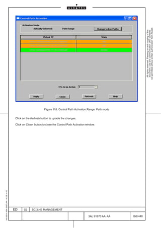 not permitted without written authorization from Alcatel.
                                                                                                                                      All rights reserved. Passing on and copying of this
                                                                                                                                      document, use and communication of its contents
                                                                  Figure 118. Control Path Activation:Range Path mode


                                          Click on the Refresh button to uptade the changes.

                                          Click on Close button to close the Control Path Activation window.
1AA 00014 0004 (9007) A4 – ALICE 04.10




                                         ED      02    SC.3:NE MANAGEMENT

                                                                                                      3AL 91670 AA AA   166 / 448


                                                                                                                 448
 