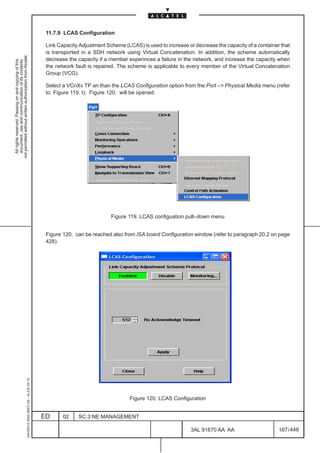 11.7.9 LCAS Configuration

                                                                                               Link Capacity Adjustment Scheme (LCAS) is used to increase or decrease the capacity of a container that
                                                                                               is transported in a SDH network using Virtual Concatenation. In addition, the scheme automatically
not permitted without written authorization from Alcatel.




                                                                                               decrease the capacity if a member experinces a failure in the network, and increase the capacity when
  All rights reserved. Passing on and copying of this
  document, use and communication of its contents




                                                                                               the network fault is repaired. The scheme is applicable to every member of the Virtual Concatenation
                                                                                               Group (VCG).

                                                                                               Select a VCnXv TP an than the LCAS Configuration option from the Port –> Physical Media menu (refer
                                                                                               to Figure 119. I); Figure 120. will be opened.




                                                                                                                          Figure 119. LCAS configuation pull–down menu


                                                                                               Figure 120. can be reached also from ISA board Configuration window (refer to paragraph 20.2 on page
                                                                                               428).
                                                     1AA 00014 0004 (9007) A4 – ALICE 04.10




                                                                                                                                  Figure 120. LCAS Configuration


                                                                                              ED      02    SC.3:NE MANAGEMENT

                                                                                                                                                            3AL 91670 AA AA                      167 / 448


                                                                                                                                                                         448
 