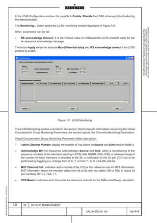 In the LCAS Configuration window it is possible to Enable / Disable the LCAS scheme protocol selecting
                                          the relevant button.

                                          The Monitoring... button opens the LCAS monitoring window dysplayed in Figure 121.




                                                                                                                                                           not permitted without written authorization from Alcatel.
                                                                                                                                                             All rights reserved. Passing on and copying of this
                                                                                                                                                             document, use and communication of its contents
                                          Other parameters can be set:

                                          –    RS acknowledge timeout; it is the timeout value (in milliseconds) LCAS protocol waits for the
                                               re–sequence acknowledge message

                                          The button Apply will se the attribute Max differential delay and RS acknowledge timeout if the LCAS
                                          protocol is enable.




                                                                               Figure 121. LCAS Monitoring


                                          The LCAS Monitoring window is divided in two section, the first reports information concerning the Virtual
                                          Concatenation Group Monitoring Parameters, the second reports the Channels Monitoring Parameters.

                                          Virtual Concatenation Group Monitoring Parameters fields description:

                                          –    Active Channel Number: display the number of Vcs active on Source and Sink read on Node A.

                                          –    Acknowledge Bit (Re–Sequence Acknowledge) Source and Sink: when a renumbering of the
                                               sequence numbers of the members sending in CTRL field NORM, DNU, EOS, or when a change of
                                               the number of these members is detected at the Sk, a notification to the So per VCG has to be
                                               performed by toggling (i.e. change from ’0’ to ’1’ or from ’1’ to ’0’ ) the RS–Ack bit.

                                          –    MST Channel Ref.: indicates wich channel of the VCG is the reference one for MST information;
                                               MST information report the member status from Sk to So with two states: OK or FAIL (1 status bit
                                               per member).OK = 0, FAIL = 1.

                                          –    VCG Master: indicates wich channel is the reference channel for the Differential Delay calculation.
1AA 00014 0004 (9007) A4 – ALICE 04.10




                                         ED      02     SC.3:NE MANAGEMENT

                                                                                                        3AL 91670 AA AA                        168 / 448


                                                                                                                      448
 