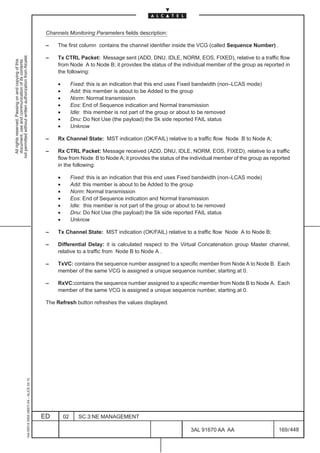 Channels Monitoring Parameters fields description:

                                                                                               –    The first column contains the channel identifier inside the VCG (called Sequence Number) .
not permitted without written authorization from Alcatel.




                                                                                               –    Tx CTRL Packet: Message sent (ADD, DNU, IDLE, NORM, EOS, FIXED), relative to a traffic flow
  All rights reserved. Passing on and copying of this
  document, use and communication of its contents




                                                                                                    from Node A to Node B; it provides the status of the individual member of the group as reported in
                                                                                                    the following:

                                                                                                    •        Fixed: this is an indication that this end uses Fixed bandwidth (non–LCAS mode)
                                                                                                    •        Add: this member is about to be Added to the group
                                                                                                    •        Norm: Normal transmission
                                                                                                    •        Eos: End of Sequence indication and Normal transmission
                                                                                                    •        Idle: this member is not part of the group or about to be removed
                                                                                                    •        Dnu: Do Not Use (the payload) the Sk side reported FAIL status
                                                                                                    •        Unknow

                                                                                               –    Rx Channel State: MST indication (OK/FAIL) relative to a traffic flow Node B to Node A;

                                                                                               –    Rx CTRL Packet: Message received (ADD, DNU, IDLE, NORM, EOS, FIXED), relative to a traffic
                                                                                                    flow from Node B to Node A; it provides the status of the individual member of the group as reported
                                                                                                    in the following:

                                                                                                    •        Fixed: this is an indication that this end uses Fixed bandwidth (non–LCAS mode)
                                                                                                    •        Add: this member is about to be Added to the group
                                                                                                    •        Norm: Normal transmission
                                                                                                    •        Eos: End of Sequence indication and Normal transmission
                                                                                                    •        Idle: this member is not part of the group or about to be removed
                                                                                                    •        Dnu: Do Not Use (the payload) the Sk side reported FAIL status
                                                                                                    •        Unknow

                                                                                               –    Tx Channel State: MST indication (OK/FAIL) relative to a traffic flow Node A to Node B;

                                                                                               –    Differential Delay: it is calculated respect to the Virtual Concatenation group Master channel,
                                                                                                    relative to a traffic from Node B to Node A .

                                                                                               –    TxVC: contains the sequence number assigned to a specific member from Node A to Node B. Each
                                                                                                    member of the same VCG is assigned a unique sequence number, starting at 0.

                                                                                               –    RxVC:contains the sequence number assigned to a specific member from Node B to Node A. Each
                                                                                                    member of the same VCG is assigned a unique sequence number, starting at 0.

                                                                                               The Refresh button refreshes the values displayed.
                                                     1AA 00014 0004 (9007) A4 – ALICE 04.10




                                                                                              ED        02      SC.3:NE MANAGEMENT

                                                                                                                                                              3AL 91670 AA AA                      169 / 448


                                                                                                                                                                           448
 