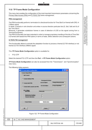 11.8 TP Frame Mode Configuration

                                          This menu item enables the configuration of the most important transmission parameters concerning the
                                          Primary Rate Access (PRA) and G.703/G.704 frame management.




                                                                                                                                                              not permitted without written authorization from Alcatel.
                                                                                                                                                                All rights reserved. Passing on and copying of this
                                                                                                                                                                document, use and communication of its contents
                                          PRA management

                                          The PRA functionality performs termination bi–directional function for Time Slot 0 on framed with CRC–4
                                          2 Mbit/s signal.
                                          In detail, it extracts in sink direction and writes in source direction particular bits (E, Sa5, Sa6 and A) of
                                          the Time Slot 0.
                                          Moreover, it generates substitution frames in case of detection of LOS on the signal coming from a
                                          Terminal Equipment.
                                          The PRA functionality has been extended in order to manage proprietary handling of the bits of Time Slot
                                          0 (Framed with leased line PRA option) in terms of state, defect detection and consequent actions.

                                          G.703/G.704 management

                                          This functionality allows to activate the adaptation function to process a framed (G.704 interface) or not
                                          framed (G.703 interface) 2Mbit/s signal.


                                          This TP Frame Mode Configuration option is available for:

                                          –    P12–CTP

                                          Select the desired P12–CTP and then the Port –>TP Frame Mode Configuration option.

                                          TP Frame Mode Configuration can also be accessed from the “Transmission” and “Synchronization”
                                          view menu.

                                          The following dialog appears:
1AA 00014 0004 (9007) A4 – ALICE 04.10




                                                                          Figure 122. TP Frame Mode Configuration


                                         ED      02     SC.3:NE MANAGEMENT

                                                                                                           3AL 91670 AA AA                        170 / 448


                                                                                                                         448
 