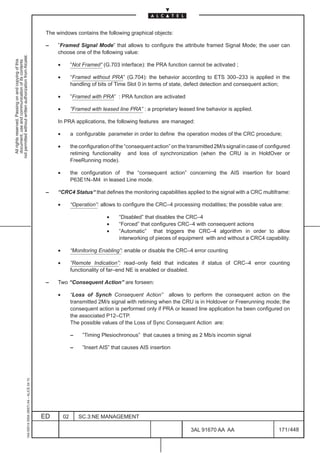 The windows contains the following graphical objects:

                                                                                               –    ”Framed Signal Mode” that allows to configure the attribute framed Signal Mode; the user can
                                                                                                    choose one of the following value:
not permitted without written authorization from Alcatel.
  All rights reserved. Passing on and copying of this
  document, use and communication of its contents




                                                                                                    •        ”Not Framed” (G.703 interface): the PRA function cannot be activated ;

                                                                                                    •        “Framed without PRA” (G.704): the behavior according to ETS 300–233 is applied in the
                                                                                                             handling of bits of Time Slot 0 in terms of state, defect detection and consequent action;

                                                                                                    •        ”Framed with PRA” : PRA function are activated

                                                                                                    •        ”Framed with leased line PRA” : a proprietary leased line behavior is applied.

                                                                                                    In PRA applications, the following features are managed:

                                                                                                    •        a configurable parameter in order to define the operation modes of the CRC procedure;

                                                                                                    •        the configuration of the “consequent action” on the transmitted 2M/s signal in case of configured
                                                                                                             retiming functionality and loss of synchronization (when the CRU is in HoldOver or
                                                                                                             FreeRunning mode).

                                                                                                    •        the configuration of the “consequent action” concerning the AIS insertion for board
                                                                                                             P63E1N–M4 in leased Line mode.

                                                                                               –    “CRC4 Status“ that defines the monitoring capabilities applied to the signal with a CRC multiframe:

                                                                                                    •        “Operation”: allows to configure the CRC–4 processing modalities; the possible value are:

                                                                                                                             •    “Disabled” that disables the CRC–4
                                                                                                                             •    “Forced” that configures CRC–4 with consequent actions
                                                                                                                             •    “Automatic” that triggers the CRC–4 algorithm in order to allow
                                                                                                                                  interworking of pieces of equipment with and without a CRC4 capability.

                                                                                                    •        “Monitoring Enabling”: enable or disable the CRC–4 error counting

                                                                                                    •        ”Remote Indication”: read–only field that indicates if status of CRC–4 error counting
                                                                                                             functionality of far–end NE is enabled or disabled.

                                                                                               –    Two “Consequent Action” are forseen:

                                                                                                    •        “Loss of Synch Consequent Action” allows to perform the consequent action on the
                                                                                                             transmitted 2M/s signal with retiming when the CRU is in Holdover or Freerunning mode; the
                                                                                                             consequent action is performed only if PRA or leased line application ha been configured on
                                                                                                             the associated P12–CTP.
                                                                                                             The possible values of the Loss of Sync Consequent Action are:

                                                                                                             –    ”Timing Plesiochronous” that causes a timing as 2 Mb/s incomin signal

                                                                                                             –    ”Insert AIS” that causes AIS insertion
                                                     1AA 00014 0004 (9007) A4 – ALICE 04.10




                                                                                              ED        02       SC.3:NE MANAGEMENT

                                                                                                                                                                  3AL 91670 AA AA                        171 / 448


                                                                                                                                                                                448
 