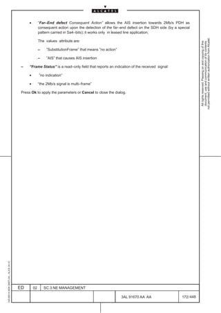 •        “Far–End defect Consequent Action” allows the AIS insertion towards 2Mb/s PDH as
                                                        consequent action upon the detection of the far–end defect on the SDH side (by a special
                                                        pattern carried in Sa4–bits); it works only in leased line application;




                                                                                                                                                       not permitted without written authorization from Alcatel.
                                                        The values attribute are:




                                                                                                                                                         All rights reserved. Passing on and copying of this
                                                                                                                                                         document, use and communication of its contents
                                                        –    ”SubstitutionFrame” that means ”no action”

                                                        –    ”AIS” that causes AIS insertion

                                          –    “Frame Status” is a read–only field that reports an indication of the received signal:

                                               •        ”no indication”

                                               •        “the 2Mb/s signal is multi–frame”

                                          Press Ok to apply the parameters or Cancel to close the dialog.
1AA 00014 0004 (9007) A4 – ALICE 04.10




                                         ED        02       SC.3:NE MANAGEMENT

                                                                                                          3AL 91670 AA AA                  172 / 448


                                                                                                                     448
 