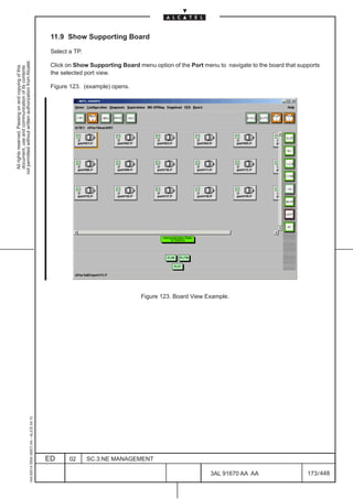 11.9 Show Supporting Board

                                                                                               Select a TP.
not permitted without written authorization from Alcatel.




                                                                                               Click on Show Supporting Board menu option of the Port menu to navigate to the board that supports
  All rights reserved. Passing on and copying of this
  document, use and communication of its contents




                                                                                               the selected port view.

                                                                                               Figure 123. (example) opens.




                                                                                                                                                                                     LCA




                                                                                                                               Figure 123. Board View Example.
                                                     1AA 00014 0004 (9007) A4 – ALICE 04.10




                                                                                              ED      02      SC.3:NE MANAGEMENT

                                                                                                                                                         3AL 91670 AA AA                    173 / 448


                                                                                                                                                                     448
 