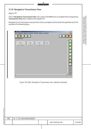 11.10 Navigate to Transmission View

                                          Select a TP.




                                                                                                                                                         not permitted without written authorization from Alcatel.
                                          Click on Navigate to Transmission View menu option of the Port menu to navigate to the corresponding




                                                                                                                                                           All rights reserved. Passing on and copying of this
                                                                                                                                                           document, use and communication of its contents
                                          Transmission View that is related to the selected TP.

                                          Navigation to the Transmission view permits to show a complete overview about the signal flow as for the
                                          example of the following figure..




                                                                                                                                     LCA




                                                          Figure 124. After “Navigate to Transmission view” selection (example)
1AA 00014 0004 (9007) A4 – ALICE 04.10




                                         ED      02      SC.3:NE MANAGEMENT

                                                                                                       3AL 91670 AA AA                       174 / 448


                                                                                                                     448
 