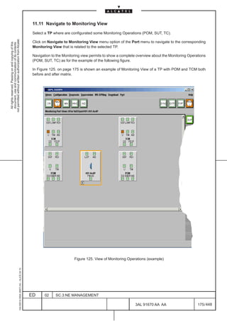 11.11 Navigate to Monitoring View

                                                                                               Select a TP where are configurated some Monitoring Operations (POM, SUT, TC).
not permitted without written authorization from Alcatel.




                                                                                               Click on Navigate to Monitoring View menu option of the Port menu to navigate to the corresponding
  All rights reserved. Passing on and copying of this
  document, use and communication of its contents




                                                                                               Monitoring View that is related to the selected TP.

                                                                                               Navigation to the Monitoring view permits to show a complete overview about the Monitoring Operations
                                                                                               (POM, SUT, TC) as for the example of the following figure.

                                                                                               In Figure 125. on page 175 is shown an example of Monitoring View of a TP with POM and TCM both
                                                                                               before and after matrix.




                                                                                                                       Figure 125. View of Monitoring Operations (example)
                                                     1AA 00014 0004 (9007) A4 – ALICE 04.10




                                                                                              ED      02    SC.3:NE MANAGEMENT

                                                                                                                                                           3AL 91670 AA AA                     175 / 448


                                                                                                                                                                        448
 