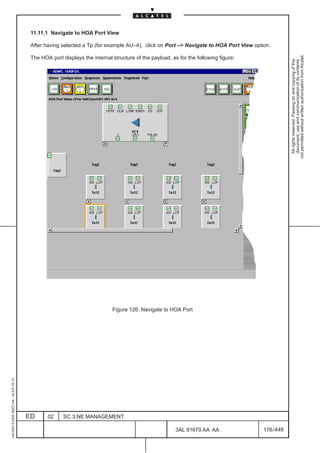 11.11.1 Navigate to HOA Port View

                                          After having selected a Tp (for example AU–4), click on Port –> Navigate to HOA Port View option.




                                                                                                                                                    not permitted without written authorization from Alcatel.
                                          The HOA port displays the internal structure of the payload, as for the following figure:




                                                                                                                                                      All rights reserved. Passing on and copying of this
                                                                                                                                                      document, use and communication of its contents

                                                                             Figure 126. Navigate to HOA Port
1AA 00014 0004 (9007) A4 – ALICE 04.10




                                         ED      02     SC.3:NE MANAGEMENT

                                                                                                         3AL 91670 AA AA                176 / 448


                                                                                                                       448
 