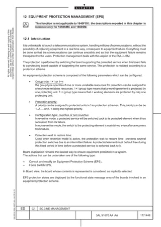 12 EQUIPMENT PROTECTION MANAGEMENT (EPS)

                                                                                                             This function is not applicable to 1640FOX ; the descriptions reported in this chapter is
                                                                                                             intended only for 1650SMC and 1660SM.
not permitted without written authorization from Alcatel.
  All rights reserved. Passing on and copying of this
  document, use and communication of its contents




                                                                                               12.1 Introduction

                                                                                               It is unthinkable to launch a telecommunications system, handling millions of communications, without the
                                                                                               possibility of replacing equipment in a real time way, consequent to equipment failure. Everything must
                                                                                               be done so that the communications can continue smoothly and so that the equipment failure remains
                                                                                               transparent to the users. Protection management deals with this aspect of the EML–USM.

                                                                                               The protection is performed by switching the board supporting the protected service when this board fails
                                                                                               to a protecting board capable of supporting the same service. This protection is realized according to a
                                                                                               protection scheme.

                                                                                               An equipment protection scheme is composed of the following parameters which can be configured:

                                                                                                    •        Group type: 1+1 or 1+n
                                                                                                             the group type specifies if one or more unreliable resources for protection can be assigned to
                                                                                                             one or more reliables resources. 1+1 group type means that a working element is protected by
                                                                                                             one protecting unit. 1+n group type means that n working elements are protected by only one
                                                                                                             protecting unit.

                                                                                                    •        Protection priority:
                                                                                                             A priority can be assigned to protected units in 1+n protection schemes. This priority can be be
                                                                                                             1, 2, ... or n, 1 being the highest priority.

                                                                                                    •        Configuration type: revertive or non revertive
                                                                                                             In revertive mode, a protected service will be switched back to its protected element when it has
                                                                                                             recovered from its failure.
                                                                                                             In non revertive mode, the switch to the protecting element is maintained even after a recovery
                                                                                                             from failure.

                                                                                                    •        Protection wait to restore time:
                                                                                                             Used when revertive mode is active, the protection wait to restore time prevents several
                                                                                                             protection switches due to an intermittent failure. A protected element must be fault free during
                                                                                                             this fixed period of time before a protected service is switched back to it.

                                                                                               Board duplication remains the easiest way to ensure equipment protection in a system.
                                                                                               The actions that can be undertaken are of the following type:

                                                                                               –    Consult and modify an Equipment Protection Scheme (EPS),
                                                                                               –    Force Switch EPS,

                                                                                               In Board view, the board whose contents is represented is considered as implicitly selected.

                                                                                               EPS protection states are displayed by the functional state message area of the boards involved in an
                                                                                               equipment protection scheme.
                                                     1AA 00014 0004 (9007) A4 – ALICE 04.10




                                                                                              ED        02      SC.3:NE MANAGEMENT

                                                                                                                                                                  3AL 91670 AA AA                        177 / 448


                                                                                                                                                                                448
 