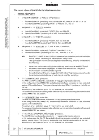 The current release of this NEs fix the following protection:

                                                                                               –   1660SM EQUIPMENT:
not permitted without written authorization from Alcatel.




                                                                                                   •        N+1 (with N ≤ 6)“P63E1 or P63E1N–M4” protection:
  All rights reserved. Passing on and copying of this
  document, use and communication of its contents




                                                                                                            –      board of slot MAIN (protected): P63E1 or P63E1N–M4, slots 24–27–30–33–36–39
                                                                                                            –      board of slot SPARE (protecting): P63E1 or P63E1N–M4, slot 32

                                                                                                   •        N+1 (with N ≤ 15) “P3E3/T3” protection:

                                                                                                            –      board of slot MAIN (protected): P3E3/T3, from slot 25 to 39
                                                                                                            –      board of slot SPARE (protecting): P3E3/T3, from slot 24 to 38

                                                                                                   •        N+1 (with N ≤ 15) “P4ES1N” protection:

                                                                                                            –      board of slot MAIN (protected): P4ES1N, from slot 25 to 39
                                                                                                            –      board of slot SPARE (protecting): P4ES1N, from slot 24 to 38

                                                                                                   •        N+1 (with N ≤ 15) “P16S1–4E” (ELECTRICAL ONLY) protection:

                                                                                                            –      board of slot MAIN (protected): P16S1–4E, from slot 25 to 39
                                                                                                            –      board of slot SPARE (protecting): P16S1–4E, from slot 24 to 38

                                                                                                            N.B.        For P3E3/T3 P4ES1N and P16S1–4E more than one protection group N+1 revertive
                                                                                                                        can be created, depending on the equipment configuration.
                                                                                                                        The spare board position can be assigned in a flexible way .The only constraint are
                                                                                                                        the following:

                                                                                                                   •    the access card corresponding to the protecting board must be an HPROT card
                                                                                                                   •    the HPROT card has to be plugged at the left side of the access card group
                                                                                                                   •    the main/spare boards have to be adjacent.
                                                                                                                   •    the protecting board has to be plugged at the left side of the protected group of boards
                                                                                                                   •    the protecting/protected group of ports have to be of the same type

                                                                                                   •        1+1 “ATM MATRIX 4x4” protection:
                                                                                                            The ATM MATRIX board can be protected in 1+1 equipment protection scheme.
                                                                                                            In this configuration the ATM MATRIX and all indirect interfaces connected to it are protected
                                                                                                            against ATM module failure. This does not apply to the local STM–1 interface so the traffic on
                                                                                                            it is lost.
                                                                                                            A maximum of two protection group 1+1 not revertive can be created.
                                                                                                            The spare card position can be assigned in a flexible way; no restriction for position of main and
                                                                                                            spare ATM MATRIX are present.

                                                                                                   •        1+1 “ATM MATRIX 8x8” protection:
                                                                                                            The ATM MATRIX board can be protected in 1+1 equipment protection scheme.
                                                                                                            In this configuration the ATM MATRIX and all indirect interfaces connected to it are protected
                                                                                                            against ATM module failure.
                                                                                                            A maximum of two protection group 1+1 not revertive can be created.
                                                                                                            The spare card position can be assigned in a flexible way; no restriction for position of main and
                                                                                                            spare ATM MATRIX are present.

                                                                                                   •        1+1 ISA PR_EA (PREA4ETH, PREA1GBE)” protection:
                                                                                                            The ISA PR_EA boards can be protected in 1+1 equipment protection scheme.
                                                     1AA 00014 0004 (9007) A4 – ALICE 04.10




                                                                                                            In this configuration the ISA PR_EA and all indirect interfaces connected to it are protected
                                                                                                            against module failure. This does not apply to the local interface so the traffic on it is lost.
                                                                                                            A maximum of two protection group 1+1 not revertive can be created.


                                                                                              ED       02       SC.3:NE MANAGEMENT

                                                                                                                                                                   3AL 91670 AA AA                        179 / 448


                                                                                                                                                                                 448
 