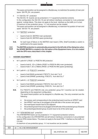 The spare card position can be assigned in a flexible way; no restriction for position of main and
                                                       spare ISA PR_EA are present.

                                              •        1+1 ISA ES–16” protection




                                                                                                                                                                not permitted without written authorization from Alcatel.
                                                       The ISA ES–16 boards can be protected in 1+1 equipment protection scheme.




                                                                                                                                                                  All rights reserved. Passing on and copying of this
                                                                                                                                                                  document, use and communication of its contents
                                                       In this configuration the ISA ES–16 and all indirect interfaces connected to it are protected
                                                       against module failure. This does not apply to the local interface so the traffic on it is lost.
                                                       A maximum of two protection group 1+1 not revertive can be created.
                                                       The spare card position can be assigned in a flexible way; no restriction for position of main and
                                                       spare ISA ES–16 are present.

                                              •        1+1 “MATRIX” protection

                                                       –    board of slot 23, MATRIX main (protected)
                                                       –    board of slot 40, MATRIX spare (protecting)

                                              N.B.          for each type of failure on the MATRIX main board ( CRU, Shelf Controller) a switch is
                                                            performed to the spare boards.
                                                       The MATRIX protection is automatically presented in the left side of the dialog box when
                                                       the SPARE MATRIX is created in the Set option of the Equipment menu. It is not created
                                                       with the EPS menu described in this chapter.


                                          –   1650SMC EQUIPMENT:

                                              •        N+1 (with N=1) P63E1 or P63E1N–M4 protection

                                                       –    board of slot 6, 63 x 2 Mbit/s (P63E1 or P63E1N–M4) main (protected)
                                                       –    board of slot 7, 63 x 2 Mbit/s (P63E1 or P63E1N–M4) spare (protecting)

                                              •        N+1 (with N ≤ 2) “P3E3/T3” protection

                                                       –    board of slot MAIN (protected): P3E3/T3, from slot 7 to 8
                                                       –    board of slot SPARE (protecting): P3E3/T3, from slot 6 to 7

                                              •        N+1 (with N ≤ 2) “P4ES1N” protection

                                                       –    board of slot MAIN (protected): P4ES1N, from slot 7 to 8
                                                       –    board of slot SPARE (protecting): P4ES1N, from slot 6 to 7

                                              N.B.          For P3E3/T3 and P4ES1N only one protection group N+1 revertive can be created,
                                                            depending on the equipment configuration.
                                                            The spare board position can be assigned in a flexible way .The only constraint are the
                                                            following:

                                                            •    the access card corresponding to the protecting board must be an HPROT card
                                                            •    the HPROT card has to be plugged at the left side of the access card group
                                                            •    the main/spare boards have to be adjacent.
                                                            •    the protecting board has to be plugged at the left side of the protected group of boards
                                                            •    the protecting/protected group of ports have to be of the same type

                                              •        1+1 “ATM MATRIX 4x4” protection
                                                       The ATM MATRIX board can be protected in 1+1 equipment protection scheme.
1AA 00014 0004 (9007) A4 – ALICE 04.10




                                                       In this configuration the ATM MATRIX and all indirect interfaces connected to it are protected
                                                       against ATM module failure. This does not apply to the local STM–1 interface so the traffic on
                                                       it is lost.
                                                       A maximum of one protection group 1+1 not revertive can be created.

                                         ED       02       SC.3:NE MANAGEMENT

                                                                                                            3AL 91670 AA AA                         180 / 448


                                                                                                                          448
 