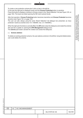 To create a new protection scheme,don’t click on item in the left list.
                                          In this way the right part is displayed empty and the Choose Protecting button is sensitive.
                                          Press this button to displays a window to choose a board in the “Board Selection” list (see Figure 129. on
                                          page 183). The board are listed opening the NE>rack>subrack levels.




                                                                                                                                                              not permitted without written authorization from Alcatel.
                                                                                                                                                                All rights reserved. Passing on and copying of this
                                                                                                                                                                document, use and communication of its contents
                                          After that operation, Choose Protecting button becomes insensitive and Choose Protected becomes
                                          sensitive (see Figure 130. on page 183)
                                          The user can add, always using the same “Board Selection” list dialogue box presented, as many
                                          protected boards as wanted (max.15 in 1660SM, max. 2 in 1650SMC).

                                          When the right part of window is correctly filled, the OK button close the dialog box and create the scheme
                                          (the new list is update re–opening the EPS Management dialogue box).
                                          The Cancel push button cancels the creation and closes the dialog box.

                                          c)   Scheme deletion

                                          To delete an existing protection scheme, the user selects a scheme in the left list. Using the Delete button,
                                          user could delete the scheme.
1AA 00014 0004 (9007) A4 – ALICE 04.10




                                         ED      02     SC.3:NE MANAGEMENT

                                                                                                          3AL 91670 AA AA                         182 / 448


                                                                                                                        448
 