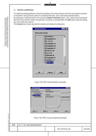d)   Scheme modification

                                                                                               To modify an existing protection scheme by adding or removing protection units, the user selects a scheme
                                                                                               in the left list. Using Choose button for protected elements, user could add protected boards.
not permitted without written authorization from Alcatel.




                                                                                               By selecting a protected board and using the Delete Protected button, user could remove protected
  All rights reserved. Passing on and copying of this
  document, use and communication of its contents




                                                                                               elements from scheme. When the right part of window is correctly filled, the OK button close the dialog
                                                                                               box and modify the scheme.
                                                                                               The Cancel push button cancels the creation and closes the dialog box.




                                                                                                                             Figure 129. EPS: board selection (example)
                                                     1AA 00014 0004 (9007) A4 – ALICE 04.10




                                                                                                                            Figure 130. EPS: choose protected (example)



                                                                                              ED      02     SC.3:NE MANAGEMENT

                                                                                                                                                             3AL 91670 AA AA                       183 / 448


                                                                                                                                                                           448
 