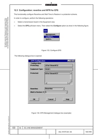 12.3 Configuration: revertive and WTR for EPS

                                                                                               This functionality configure Revertive and Wait Time to Restore in a protection scheme.
not permitted without written authorization from Alcatel.




                                                                                               In order to configure, perform the following operations:
  All rights reserved. Passing on and copying of this
  document, use and communication of its contents




                                                                                               –    Select a transmission board in the Equipment view.

                                                                                               –    Select the EPS pull down menu. Then select the Configure option as show in the following figure.




                                                                                                                                      Figure 133. Configure EPS


                                                                                               The following dialogue box is opened.




                                                                                                                       Figure 134. EPS Management dialogue box (example)
                                                     1AA 00014 0004 (9007) A4 – ALICE 04.10




                                                                                              ED      02     SC.3:NE MANAGEMENT

                                                                                                                                                            3AL 91670 AA AA                    185 / 448


                                                                                                                                                                         448
 
