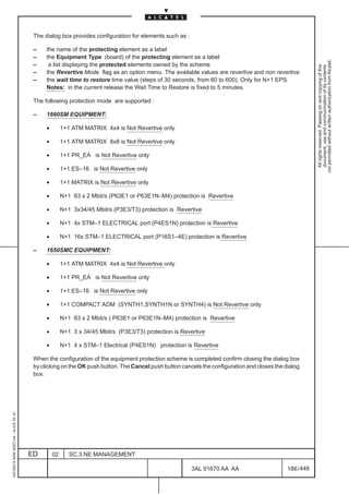 The dialog box provides configuration for elements such as :

                                          –    the name of the protecting element as a label
                                          –    the Equipment Type (board) of the protecting element as a label




                                                                                                                                                          not permitted without written authorization from Alcatel.
                                          –     a list displaying the protected elements owned by the scheme




                                                                                                                                                            All rights reserved. Passing on and copying of this
                                                                                                                                                            document, use and communication of its contents
                                          –    the Revertive Mode flag as an option menu. The available values are revertive and non revertive
                                          –    the wait time to restore time value (steps of 30 seconds, from 60 to 600). Only for N+1 EPS.
                                               Notes: in the current release the Wait Time to Restore is fixed to 5 minutes.

                                          The following protection mode are supported :

                                          –    1660SM EQUIPMENT:

                                               •        1+1 ATM MATRIX 4x4 is Not Revertive only

                                               •        1+1 ATM MATRIX 8x8 is Not Revertive only

                                               •        1+1 PR_EA is Not Revertive only

                                               •        1+1 ES–16 is Not Revertive only

                                               •        1+1 MATRIX is Not Revertive only

                                               •        N+1 63 x 2 Mbit/s (P63E1 or P63E1N–M4) protection is Revertive

                                               •        N+1 3x34/45 Mbit/s (P3E3/T3) protection is Revertive

                                               •        N+1 4x STM–1 ELECTRICAL port (P4ES1N) protection is Revertive

                                               •        N+1 16x STM–1 ELECTRICAL port (P16S1–4E) protection is Revertive

                                          –    1650SMC EQUIPMENT:

                                               •        1+1 ATM MATRIX 4x4 is Not Revertive only

                                               •        1+1 PR_EA is Not Revertive only

                                               •        1+1 ES–16 is Not Revertive only

                                               •        1+1 COMPACT ADM (SYNTH1,SYNTH1N or SYNTH4) is Not Revertive only

                                               •        N+1 63 x 2 Mbit/s ( P63E1 or P63E1N–M4) protection is Revertive

                                               •        N+1 3 x 34/45 Mbit/s (P3E3/T3) protection is Revertive

                                               •        N+1 4 x STM–1 Electrical (P4ES1N) protection is Revertive

                                          When the configuration of the equipment protection scheme is completed confirm closing the dialog box
                                          by clicking on the OK push button. The Cancel push button cancels the configuration and closes the dialog
                                          box.
1AA 00014 0004 (9007) A4 – ALICE 04.10




                                         ED        02      SC.3:NE MANAGEMENT

                                                                                                         3AL 91670 AA AA                      186 / 448


                                                                                                                      448
 