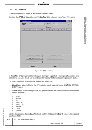 12.5 EPS Overview

                                          EPS Overview allows to display as well as search for EPS states.




                                                                                                                                                              not permitted without written authorization from Alcatel.
                                          Selecting the EPS Overview option from the Configuration pull down menu Figure 137. opens




                                                                                                                                                                All rights reserved. Passing on and copying of this
                                                                                                                                                                document, use and communication of its contents
                                                                                  Figure 137. EPS overview


                                          To Search the EPS groups two different ways of filtering are supported; a filtering for all protection units
                                          located on a dedicated Board Type as well as a filtering for protection units carrying a specific Status.

                                          The search criteria can be chosen with the help of a combo box:

                                          –    Board Type: allows to filter for the EPS protected boards (example Ignore, SYNTH1N, MATRIXN,
                                               P3E3/T3, etc. )

                                          –    Status: allows to filter for all possible EPS protection states;the following filters values should be
                                               offered (examples):

                                               •        Ignore
                                               •        Normal
                                               •        DNR
                                               •        Auto–Fail
                                               •        Auto–WTR
                                               •        Manual
                                               •        Force
1AA 00014 0004 (9007) A4 – ALICE 04.10




                                               •        Lockout

                                          After the filter selection click on Search button to start; the field below the Search button will be updated
                                          (see Figure 138. )

                                         ED        02     SC.3:NE MANAGEMENT

                                                                                                          3AL 91670 AA AA                         188 / 448


                                                                                                                        448
 