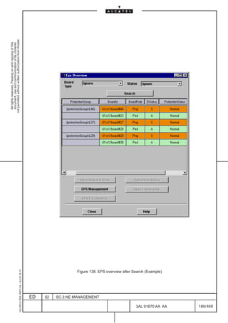 All rights reserved. Passing on and copying of this
                                                                                                    document, use and communication of its contents
                                                                                                  not permitted without written authorization from Alcatel.
      1AA 00014 0004 (9007) A4 – ALICE 04.10




                           ED
                           02
                           SC.3:NE MANAGEMENT
                                                Figure 138. EPS overview after Search (Example)




448
         3AL 91670 AA AA
         189 / 448
 