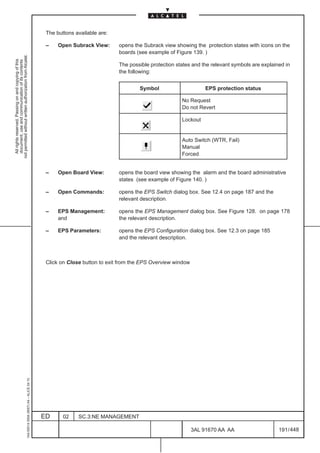 The buttons available are:

                                                                                               –    Open Subrack View:      opens the Subrack view showing the protection states with icons on the
                                                                                                                            boards (see example of Figure 139. )
not permitted without written authorization from Alcatel.
  All rights reserved. Passing on and copying of this
  document, use and communication of its contents




                                                                                                                            The possible protection states and the relevant symbols are explained in
                                                                                                                            the following:


                                                                                                                                    Symbol                      EPS protection status

                                                                                                                                                      No Request
                                                                                                                                                      Do not Revert

                                                                                                                                                      Lockout


                                                                                                                                                      Auto Switch (WTR, Fail)
                                                                                                                                                      Manual
                                                                                                                                                      Forced


                                                                                               –    Open Board View:        opens the board view showing the alarm and the board administrative
                                                                                                                            states (see example of Figure 140. )

                                                                                               –    Open Commands:          opens the EPS Switch dialog box. See 12.4 on page 187 and the
                                                                                                                            relevant description.

                                                                                               –    EPS Management:         opens the EPS Management dialog box. See Figure 128. on page 178
                                                                                                    and                     the relevant description.

                                                                                               –    EPS Parameters:         opens the EPS Configuration dialog box. See 12.3 on page 185
                                                                                                                            and the relevant description.



                                                                                               Click on Close button to exit from the EPS Overview window
                                                     1AA 00014 0004 (9007) A4 – ALICE 04.10




                                                                                              ED      02    SC.3:NE MANAGEMENT

                                                                                                                                                            3AL 91670 AA AA                    191 / 448


                                                                                                                                                                       448
 
