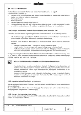 5.4 Handbook Updating

                                          The handbooks associated to the ”product–release” are listed in para.2 on page 7.
                                          Each handbook is identified by:




                                                                                                                                                             not permitted without written authorization from Alcatel.
                                          –   the name of the ”product-release” (and ”version” when the handbook is applicable to the versions




                                                                                                                                                               All rights reserved. Passing on and copying of this
                                                                                                                                                               document, use and communication of its contents
                                              starting from it, but not to the previous ones),
                                          –   the handbook name,
                                          –   the handbook P/N,
                                          –   the handbook edition (usually first edition=01),
                                          –   the handbook issue date. The date on the handbook does not refer to the date of print but to the date
                                              on which the handbook source file has been completed and released for the production.


                                          5.4.1 Changes introduced in the same product-release (same handbook P/N)

                                          The edition and date of issue might change on future handbook versions for the following reasons:

                                          –    only the date changes (pointed out in the Table of Contents) when modifications are made to the
                                               editorial system not changing the technical contents of the handbook.

                                          –    the edition, hence the date, is changed because modifications made concern technical contents. In
                                               this case:
                                               •     the table in para.1.4 on page 5 indicates the section(s) edition change;
                                               •     in each section, the main changes with respect to the previous edition are listed;
                                               •     in affected chapters of each section, revision bars on the left of the page indicate modifications
                                                     in text and drawings (this is done after the first officially released and validated version).

                                          Changes concerning the technical contents of the handbook cause the edition number increase (e.g. from
                                          Ed.01 to Ed.02). Slight changes (e.g. for corrections) maintain the same edition but with the addition of
                                          a version character (e.g. from Ed.02 to Ed.02A).

                                                      NOTES FOR HANDBOOKS RELEVANT TO SOFTWARE APPLICATIONS


                                                      Handbooks relevant to software applications (typically the Operator’s Handbooks) are not
                                                      modified unless the new software ”version” distributed to Customers implies man–machine
                                                      interface changes or in case of slight modifications not affecting the understanding of the
                                                      explained procedures.
                                                      Moreover, should the screen prints included in the handbook contain the product-release’s
                                                      ”version” marking, they are not replaced in the handbooks related to a subsequent version, if
                                                      the screen contents are unchanged.


                                          5.4.2 Supplying updated handbooks to Customers

                                          Supplying updated handbooks to Customers who have already received previous issues is submitted to
                                          commercial criteria.
                                          By updated handbook delivery it is meant the supply of a complete copy of the handbook new issue
                                          (supplying errata–corrige sheets is not envisaged).


                                          5.4.3 Changes due to a new product-release
                                          A new product-release changes the handbook P/N and the edition starts from 01. In this case the modified
1AA 00014 0004 (9007) A4 – ALICE 04.10




                                          parts of the handbook are not listed.




                                         ED      02      SC.1:HANDBOOK GUIDE

                                                                                                          3AL 91670 AA AA                          22 / 24


                                                                                                                        24
 