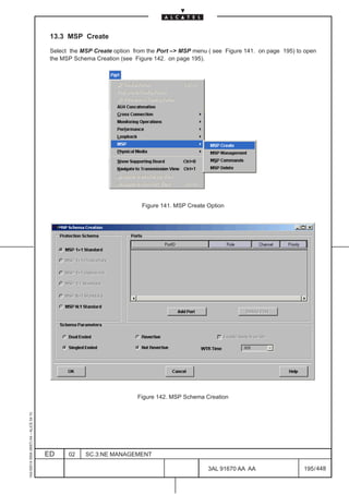 13.3 MSP Create

                                          Select the MSP Create option from the Port –> MSP menu ( see Figure 141. on page 195) to open
                                          the MSP Schema Creation (see Figure 142. on page 195).




                                                                          Figure 141. MSP Create Option




                                                                        Figure 142. MSP Schema Creation
1AA 00014 0004 (9007) A4 – ALICE 04.10




                                         ED     02    SC.3:NE MANAGEMENT

                                                                                                 3AL 91670 AA AA                  195 / 448


                                                                                                             448
 