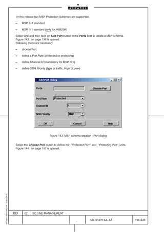 In this release two MSP Protection Schemas are supported:

                                          –    MSP 1+1 standard

                                          –    MSP N:1 standard (only for 1660SM)

                                          Select one and then click on Add Port button in the Ports field to create a MSP schema.
                                          Figure 143. on page 196 is opened.
                                          Following steps are necessary:

                                          –    choose Port

                                          –    select a Port Role (protected or protecting)

                                          –    define Channel Id (mandatory for MSP N:1)

                                          –    define SDH Priority (type of traffic, High or Low)




                                                                      Figure 143. MSP schema creation Port dialog


                                          Select the Choose Port button to define the “Protected Port” and “Protecting Port” units.
                                          Figure 144. on page 197 is opened.
1AA 00014 0004 (9007) A4 – ALICE 04.10




                                         ED      02     SC.3:NE MANAGEMENT

                                                                                                      3AL 91670 AA AA                 196 / 448


                                                                                                                  448
 