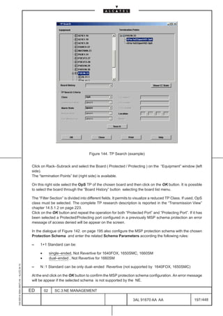 Figure 144. TP Search (example)


                                          Click on Rack–Subrack and select the Board ( Protected / Protecting ) on the “Equipment” window (left
                                          side).
                                          The “termination Points” list (right side) is available.

                                          On this right side select the OpS TP of the chosen board and then click on the OK button. It is possible
                                          to select the board through the “Board History” button selecting the board list menu.

                                          The “Filter Section” is divided into different fields. It permits to visualize a reduced TP Class. If used, OpS
                                          class must be selected. The complete TP research description is reported in the “Transmission View”
                                          chapter 14.5.1.2 on page 223.
                                          Click on the OK button and repeat the operation for both “Protected Port” and “Protecting Port”. If it has
                                          been selected a Protected/Protecting port configured in a previously MSP schema protection an error
                                          message of access denied will be appear on the screen.

                                          In the dialogue of Figure 142. on page 195 also configure the MSP protection schema with the chosen
                                          Protection Schema and enter the related Schema Parameters according the following rules:

                                          –    1+1 Standard can be:

                                               •        single–ended, Not Revertive for 1640FOX, 1650SMC, 1660SM
                                               •        dual–ended , Not Revertive for 1660SM
1AA 00014 0004 (9007) A4 – ALICE 04.10




                                          –    N :1 Standard can be only dual–ended Revertive (not supported by 1640FOX, 1650SMC)

                                          At the end click on the OK button to confirm the MSP protection schema configuration. An error message
                                          will be appear if the selected schema is not supported by the NE.

                                         ED        02      SC.3:NE MANAGEMENT

                                                                                                           3AL 91670 AA AA                         197 / 448


                                                                                                                          448
 