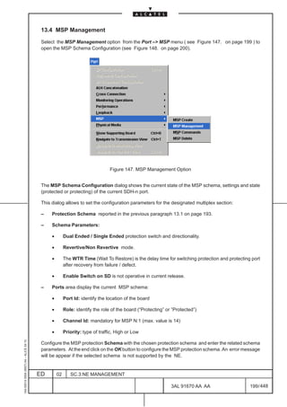 13.4 MSP Management

                                          Select the MSP Management option from the Port –> MSP menu ( see Figure 147. on page 199 ) to
                                          open the MSP Schema Configuration (see Figure 148. on page 200).




                                                                               Figure 147. MSP Management Option


                                          The MSP Schema Configuration dialog shows the current state of the MSP schema, settings and state
                                          (protected or protecting) of the current SDH-n port.

                                          This dialog allows to set the configuration parameters for the designated multiplex section:

                                          –    Protection Schema reported in the previous paragraph 13.1 on page 193.

                                          –    Schema Parameters:

                                               •        Dual Ended / Single Ended protection switch and directionality.

                                               •        Revertive/Non Revertive mode.

                                               •        The WTR Time (Wait To Restore) is the delay time for switching protection and protecting port
                                                        after recovery from failure / defect.

                                               •        Enable Switch on SD is not operative in current release.

                                          –    Ports area display the current MSP schema:

                                               •        Port Id: identify the location of the board

                                               •        Role: identify the role of the board (“Protecting” or ”Protected”)

                                               •        Channel Id: mandatory for MSP N:1 (max. value is 14)

                                               •        Priority: type of traffic, High or Low
1AA 00014 0004 (9007) A4 – ALICE 04.10




                                          Configure the MSP protection Schema with the chosen protection schema and enter the related schema
                                          parameters. At the end click on the OK button to configure the MSP protection schema. An error message
                                          will be appear if the selected schema is not supported by the NE.


                                         ED        02      SC.3:NE MANAGEMENT

                                                                                                             3AL 91670 AA AA                    199 / 448


                                                                                                                             448
 