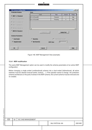 Figure 148. MSP Management View (example)



                                          13.4.1 MSP modification

                                          The same MSP Management option can be used to modify the schema parameters of an active MSP
                                          configuration.

                                          Before changing a single ended (unidirectional) schema into a dual ended (bidirectional), all active
                                          switches must be cleared (manual switch, lockout,... ). If the operator wants to change the protection
                                          schema architecture or the ports involved in the MSP schema, the current schema must be removed and
                                          re–created.
1AA 00014 0004 (9007) A4 – ALICE 04.10




                                         ED      02    SC.3:NE MANAGEMENT

                                                                                                      3AL 91670 AA AA                      200 / 448


                                                                                                                   448
 