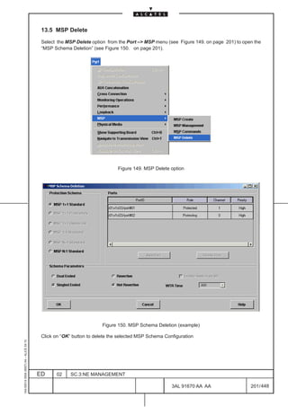 13.5 MSP Delete

                                          Select the MSP Delete option from the Port –> MSP menu (see Figure 149. on page 201) to open the
                                          “MSP Schema Deletion” (see Figure 150. on page 201).




                                                                            Figure 149. MSP Delete option




                                                                     Figure 150. MSP Schema Deletion (example)

                                          Click on “OK” button to delete the selected MSP Schema Configuration
1AA 00014 0004 (9007) A4 – ALICE 04.10




                                         ED     02     SC.3:NE MANAGEMENT

                                                                                                    3AL 91670 AA AA                  201 / 448


                                                                                                                 448
 