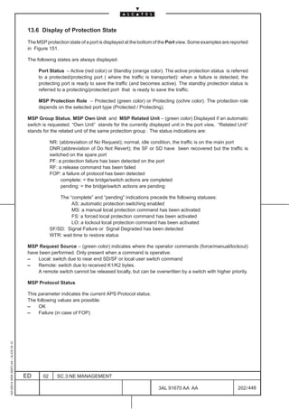 13.6 Display of Protection State

                                          The MSP protection state of a port is displayed at the bottom of the Port view. Some examples are reported
                                          in Figure 151.

                                          The following states are always displayed:

                                               Port Status – Active (red color) or Standby (orange color). The active protection status is referred
                                               to a protected/protecting port ( where the traffic is transported): when a failure is detected, the
                                               protecting port is ready to save the traffic (and becomes active). The standby protection status is
                                               referred to a protecting/protected port that is ready to save the traffic.

                                               MSP Protection Role – Protected (green color) or Protecting (ochre color). The protection role
                                               depends on the selected port type (Protected / Protecting).

                                          MSP Group Status, MSP Own Unit and MSP Related Unit – (green color) Displayed if an automatic
                                          switch is requested. “Own Unit” stands for the currently displayed unit in the port view, “Related Unit”
                                          stands for the related unit of the same protection group . The status indications are:

                                                      NR: (abbreviation of No Request); normal, idle condition, the traffic is on the main port
                                                      DNR:(abbreviation of Do Not Revert); the SF or SD have been recovered but the traffic is
                                                      switched on the spare port
                                                      PF: a protection failure has been detected on the port
                                                      RF: a release command has been failed
                                                      FOP: a failure of protocol has been detected
                                                           complete: = the bridge/switch actions are completed
                                                           pending: = the bridge/switch actions are pending

                                                          The “complete” and “pending” indications precede the following statuses:
                                                               AS: automatic protection switching enabled
                                                               MS: a manual local protection command has been activated
                                                               FS: a forced local protection command has been activated
                                                               LO: a lockout local protection command has been activated
                                                      SF/SD: Signal Failure or Signal Degraded has been detected
                                                      WTR: wait time to restore status

                                          MSP Request Source – (green color) indicates where the operator commands (force/manual/lockout)
                                          have been performed. Only present when a command is operative.
                                          –   Local: switch due to near end SD/SF or local user switch command
                                          –   Remote: switch due to received K1/K2 bytes.
                                              A remote switch cannot be released locally, but can be overwritten by a switch with higher priority.

                                          MSP Protocol Status

                                          This parameter indicates the current APS Protocol status.
                                          The following values are possible:
                                          –    OK
                                          –    Failure (in case of FOP)
1AA 00014 0004 (9007) A4 – ALICE 04.10




                                         ED      02      SC.3:NE MANAGEMENT

                                                                                                        3AL 91670 AA AA                        202 / 448


                                                                                                                      448
 