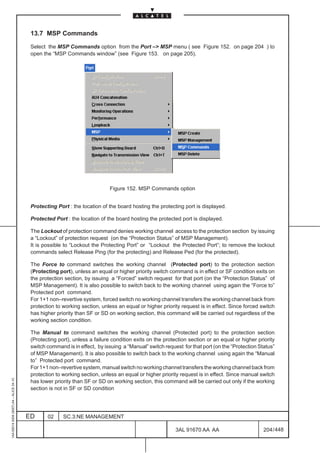 13.7 MSP Commands

                                          Select the MSP Commands option from the Port –> MSP menu ( see Figure 152. on page 204 ) to
                                          open the “MSP Commands window” (see Figure 153. on page 205).




                                                                             Figure 152. MSP Commands option


                                          Protecting Port : the location of the board hosting the protecting port is displayed.

                                          Protected Port : the location of the board hosting the protected port is displayed.

                                          The Lockout of protection command denies working channel access to the protection section by issuing
                                          a “Lockout” of protection request (on the “Protection Status” of MSP Management).
                                          It is possible to “Lockout the Protecting Port” or “Lockout the Protected Port”; to remove the lockout
                                          commands select Release Ping (for the protecting) and Release Ped (for the protected).

                                          The Force to command switches the working channel (Protected port) to the protection section
                                          (Protecting port), unless an equal or higher priority switch command is in effect or SF condition exits on
                                          the protection section, by issuing a “Forced” switch request for that port (on the “Protection Status” of
                                          MSP Management). It is also possible to switch back to the working channel using again the “Force to”
                                          Protected port command.
                                          For 1+1 non–revertive system, forced switch no working channel transfers the working channel back from
                                          protection to working section, unless an equal or higher priority request is in effect. Since forced switch
                                          has higher priority than SF or SD on working section, this command will be carried out regardless of the
                                          working section condition.

                                          The Manual to command switches the working channel (Protected port) to the protection section
                                          (Protecting port), unless a failure condition exits on the protection section or an equal or higher priority
                                          switch command is in effect, by issuing a “Manual” switch request for that port (on the “Protection Status”
                                          of MSP Management). It is also possible to switch back to the working channel using again the “Manual
                                          to” Protected port command.
                                          For 1+1 non–revertive system, manual switch no working channel transfers the working channel back from
                                          protection to working section, unless an equal or higher priority request is in effect. Since manual switch
1AA 00014 0004 (9007) A4 – ALICE 04.10




                                          has lower priority than SF or SD on working section, this command will be carried out only if the working
                                          section is not in SF or SD condition




                                         ED      02     SC.3:NE MANAGEMENT

                                                                                                          3AL 91670 AA AA                        204 / 448


                                                                                                                        448
 