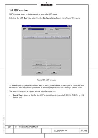 13.8 MSP overview

                                          MSP Overview allows to display as well as search for MSP states.

                                          Selecting the MSP Overview option from the Configuration pull down menu Figure 154. opens




                                                                                  Figure 154. MSP overview


                                          To Search the MSP groups two different ways of filtering are supported; a filtering for all protection units
                                          located on a dedicated Board Type as well as a filtering for protection units carrying a specific Status.

                                          The search criteria can be chosen with the help of a combo box:

                                          –    Board Type: allows to filter for the MSP protected boards (example P4ES1N, P4E4N, L–41N,
                                               Ignore, etc.)
1AA 00014 0004 (9007) A4 – ALICE 04.10




                                         ED      02     SC.3:NE MANAGEMENT

                                                                                                          3AL 91670 AA AA                        206 / 448


                                                                                                                        448
 