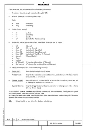 Each protection unit is presented with the following information:

                                          –      Protection Group (example protection GroupId, 137)

                                          –      Port Id (example r01sr1sl33/port#02–OpS )

                                          –      Role:

                                                 •        Ped            Protected
                                                 •        Ping           Protecting

                                          –      Status (board status):

                                                 •        A              (Active)
                                                 •        S              (StandBy)
                                                 •        F              (Faulty)
                                                 •        ET             Extra Traffic (Not operative)

                                          –      Protection Status: defines the current state of the protection unit as follow

                                                 •        NR             (Normal)
                                                 •        DNR            (Do Not Revert)
                                                 •        Auto–SF        (AutoSwitch Signal Fail)
                                                 •        Auto–SD        (AutoSwitch Signal Degrade)
                                                 •        Auto–WTR       (AutoSwitch Wait Time To Restore)
                                                 •        Manual         (Manual Switch)
                                                 •        Force
                                                 •        Lockout
                                                 •        APS Invalid    (Protection fail condition APS invalid)
                                                 •        Bad channel     (Protection fail condition Channel Mismatch)

                                          The colors used for each row have the following meaning:

                                          –      Green (OK):             for protected protection units active

                                          –      Red (Critical):         for protected protection units in fail condition, protection unit in lockout or active
                                                                         on autoswitch or commands

                                          –      Orange (Major):         for protected units in standby after a command and protecting protection unit
                                                                         in standby for autoswitch or commands

                                          –      Cyan (Indicative:       for protecting protection unit active and no fail condition present in the schema
                                                                         (Do Not Revert State)

                                          At the bottom of the MSP Overview windows are available five button that allows to navigate through the
                                          MSP management views and to open the Port View.
                                          By clicking on Open Port View the operator has a quick link towards the view showing the correlation
                                          between the alarms and the protection states.

                                          N.B.            Before to click on one of the five buttons select a row
1AA 00014 0004 (9007) A4 – ALICE 04.10




                                         ED          02        SC.3:NE MANAGEMENT

                                                                                                                 3AL 91670 AA AA                         208 / 448


                                                                                                                               448
 