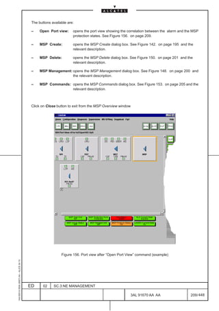 The buttons available are:

                                          –    Open Port view:     opens the port view showing the correlation between the alarm and the MSP
                                                                   protection states. See Figure 156. on page 209.

                                          –    MSP Create:         opens the MSP Create dialog box. See Figure 142. on page 195 and the
                                                                   relevant description.

                                          –    MSP Delete:         opens the MSP Delete dialog box. See Figure 150. on page 201 and the
                                                                   relevant description.

                                          –    MSP Management: opens the MSP Management dialog box. See Figure 148. on page 200 and
                                                               the relevant description.

                                          –    MSP Commands: opens the MSP Commands dialog box. See Figure 153. on page 205 and the
                                                             relevant description.



                                          Click on Close button to exit from the MSP Overview window




                                                            Figure 156. Port view after “Open Port View” command (example)
1AA 00014 0004 (9007) A4 – ALICE 04.10




                                         ED      02    SC.3:NE MANAGEMENT

                                                                                                    3AL 91670 AA AA                    209 / 448


                                                                                                                 448
 